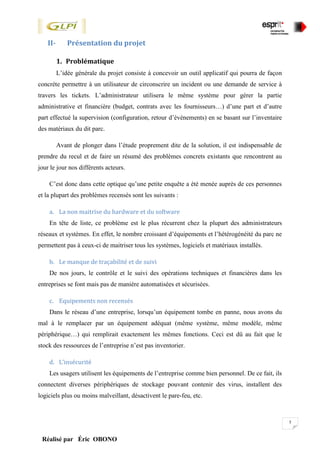 5
Réalisé par Éric OBONO
II- Présentation du projet
1. Problématique
L’idée générale du projet consiste à concevoir un outil applicatif qui pourra de façon
concrète permettre à un utilisateur de circonscrire un incident ou une demande de service à
travers les tickets. L’administrateur utilisera le même système pour gérer la partie
administrative et financière (budget, contrats avec les fournisseurs…) d’une part et d’autre
part effectué la supervision (configuration, retour d’évènements) en se basant sur l’inventaire
des matériaux du dit parc.
Avant de plonger dans l’étude proprement dite de la solution, il est indispensable de
prendre du recul et de faire un résumé des problèmes concrets existants que rencontrent au
jour le jour nos différents acteurs.
C’est donc dans cette optique qu’une petite enquête a été menée auprès de ces personnes
et la plupart des problèmes recensés sont les suivants :
a. La non maitrise du hardware et du software
En tête de liste, ce problème est le plus récurrent chez la plupart des administrateurs
réseaux et systèmes. En effet, le nombre croissant d’équipements et l’hétérogénéité du parc ne
permettent pas à ceux-ci de maitriser tous les systèmes, logiciels et matériaux installés.
b. Le manque de traçabilité et de suivi
De nos jours, le contrôle et le suivi des opérations techniques et financières dans les
entreprises se font mais pas de manière automatisées et sécurisées.
c. Equipements non recensés
Dans le réseau d’une entreprise, lorsqu’un équipement tombe en panne, nous avons du
mal à le remplacer par un équipement adéquat (même système, même modèle, même
périphérique…) qui remplirait exactement les mêmes fonctions. Ceci est dû au fait que le
stock des ressources de l’entreprise n’est pas inventorier.
d. L’insécurité
Les usagers utilisent les équipements de l’entreprise comme bien personnel. De ce fait, ils
connectent diverses périphériques de stockage pouvant contenir des virus, installent des
logiciels plus ou moins malveillant, désactivent le pare-feu, etc.
 
