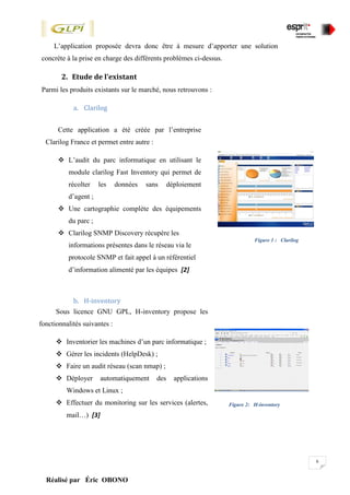 6
Réalisé par Éric OBONO
L’application proposée devra donc être à mesure d’apporter une solution
concrète à la prise en charge des différents problèmes ci-dessus.
2. Etude de l’existant
Parmi les produits existants sur le marché, nous retrouvons :
a. Clarilog
b. H-inventory
Figure 1 : Clarilog
Sous licence GNU GPL, H-inventory propose les
fonctionnalités suivantes :
 Inventorier les machines d’un parc informatique ;
 Gérer les incidents (HelpDesk) ;
 Faire un audit réseau (scan nmap) ;
 Déployer automatiquement des applications
Windows et Linux ;
 Effectuer du monitoring sur les services (alertes,
mail…) [3]
Figure 2: H-inventory
Cette application a été créée par l’entreprise
Clarilog France et permet entre autre :
 L’audit du parc informatique en utilisant le
module clarilog Fast Inventory qui permet de
récolter les données sans déploiement
d’agent ;
 Une cartographie complète des équipements
du parc ;
 Clarilog SNMP Discovery récupère les
informations présentes dans le réseau via le
protocole SNMP et fait appel à un référentiel
d’information alimenté par les équipes [2]
clarilog ;
 Clarilog offre les services de supervision et de
messageries instantanées avec les utilisateurs.
 