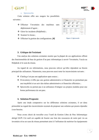 7
Réalisé par Éric OBONO
c. Spiceworks
3. Critique de l’existant
Une analyse des solutions existantes montre que la plupart de ces applications offrent
des fonctionnalités de base de gestion d’un parc informatique à savoir l’inventaire, l’accès au
Helpdesk et le scan du réseau.
Au regard de ces informations, nous pouvons relever qu’elles répondent au besoin
principal des utilisateurs. Néanmoins, nous pouvons aussi noter les inconvénients suivants :
 Clarilog n’est pas une application open source ;
 H-inventory n’offre pas une gestion administrative et financière ne permettant pas
une traçabilité et un suivi des tâches administrative et financière effectuées ;
 Spiceworks ne permet pas à un utilisateur d’intégrer ses propres modules pour une
bonne performance de son parc.
4. Solution Proposée
Après une étude comparative sur les différentes solutions existantes, il est donc
primordial au regard des inconvénients recensés de proposer une solution qui pourra répondre
à nos besoins.
Nous avons choisi de travailler avec l’outil de Gestion Libre de Parc Informatique
abrégé GLPI. Cet outil est capable de fournir une liste des ressources de notre part via un
inventaire et/ou un scan du réseau permettant ainsi à l’utilisateur de maitriser les équipements
Cette solution offre aux usagers les possibilités
suivantes :
 Effectuer l’inventaire des machines sans
déploiement d’agent ;
 Gérer les incidents (HelpDesk) ;
 Scanner le réseau ;
 Effectuer la gestion des configurations. [4] Figure 3: Spiceworks
 