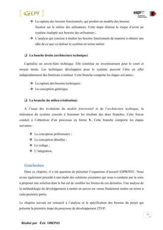 13
Réalisé par Éric OBONO
 La capture des besoins fonctionnels, qui produit un modèle des besoins
focalisé sur le métier des utilisateurs. Cette étape élimine le risque d’avoir un
système inadapté aux besoins des utilisateurs ;
 L’analyse qui consiste à étudier les besoins fonctionnels de manière à obtenir une
idée de ce que va réaliser le système en terme métier.
 La banche droite (architecture technique)
Capitalise un savoir-faire technique. Elle constitue un investissement pour le court et
moyen terme. Les techniques développées pour le système peuvent l’être en effet
indépendamment des fonctions à réaliser. Cette branche comporte les étapes suivantes :
 La capture des besoins techniques ;
 La conception générique.
 La branche du milieu (réalisation)
A l’issue des évolutions du modèle fonctionnel et de l’architecture technique, la
réalisation du système consiste à fusionner les résultats des deux branches. Cette fusion
conduit à l’obtention d’un processus en forme Y. Cette branche comporte les étapes
suivantes :
 La conception préliminaire ;
 La conception détaillée ;
 Le codage ;
 L’intégration.
Conclusion
Dans ce chapitre, il a été question de présenter l’organisme d’accueil ESPRITEC. Nous
avons également procédé à une étude des solutions existantes qui nous a conduite par la suite
à proposer une solution dont le but est de combler les limites de ces dernières. Une analyse de
la méthodologie de développement à mettre en œuvre est venue finalement mettre un terme à
cette première partie.
Le chapitre suivant est consacré à l’analyse et la spécification des besoins du projet qui
présente la première étape du processus de développement 2TUP.
 