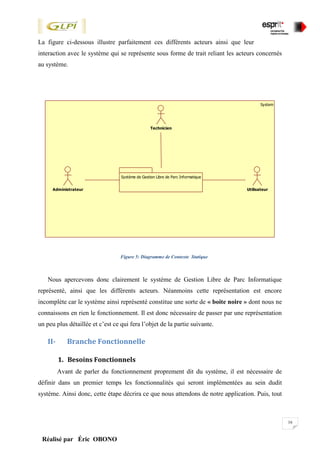 16
Réalisé par Éric OBONO
La figure ci-dessous illustre parfaitement ces différents acteurs ainsi que leur
interaction avec le système qui se représente sous forme de trait reliant les acteurs concernés
au système.
Figure 5: Diagramme de Contexte Statique
Nous apercevons donc clairement le système de Gestion Libre de Parc Informatique
représenté, ainsi que les différents acteurs. Néanmoins cette représentation est encore
incomplète car le système ainsi représenté constitue une sorte de « boite noire » dont nous ne
connaissons en rien le fonctionnement. Il est donc nécessaire de passer par une représentation
un peu plus détaillée et c’est ce qui fera l’objet de la partie suivante.
II- Branche Fonctionnelle
1. Besoins Fonctionnels
Avant de parler du fonctionnement proprement dit du système, il est nécessaire de
définir dans un premier temps les fonctionnalités qui seront implémentées au sein dudit
système. Ainsi donc, cette étape décrira ce que nous attendons de notre application. Puis, tout
System
Système de Gestion Libre de Parc Informatique
Technicien
Administrateur Utilisateur
 