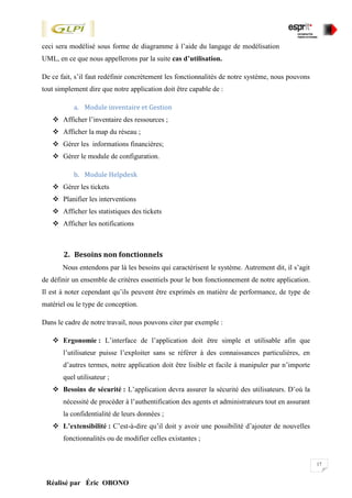 17
Réalisé par Éric OBONO
ceci sera modélisé sous forme de diagramme à l’aide du langage de modélisation
UML, en ce que nous appellerons par la suite cas d’utilisation.
De ce fait, s’il faut redéfinir concrètement les fonctionnalités de notre système, nous pouvons
tout simplement dire que notre application doit être capable de :
a. Module inventaire et Gestion
 Afficher l’inventaire des ressources ;
 Afficher la map du réseau ;
 Gérer les informations financières;
 Gérer le module de configuration.
b. Module Helpdesk
 Gérer les tickets
 Planifier les interventions
 Afficher les statistiques des tickets
 Afficher les notifications
2. Besoins non fonctionnels
Nous entendons par là les besoins qui caractérisent le système. Autrement dit, il s’agit
de définir un ensemble de critères essentiels pour le bon fonctionnement de notre application.
Il est à noter cependant qu’ils peuvent être exprimés en matière de performance, de type de
matériel ou le type de conception.
Dans le cadre de notre travail, nous pouvons citer par exemple :
 Ergonomie : L’interface de l’application doit être simple et utilisable afin que
l’utilisateur puisse l’exploiter sans se référer à des connaissances particulières, en
d’autres termes, notre application doit être lisible et facile à manipuler par n’importe
quel utilisateur ;
 Besoins de sécurité : L’application devra assurer la sécurité des utilisateurs. D’où la
nécessité de procéder à l’authentification des agents et administrateurs tout en assurant
la confidentialité de leurs données ;
 L’extensibilité : C’est-à-dire qu’il doit y avoir une possibilité d’ajouter de nouvelles
fonctionnalités ou de modifier celles existantes ;
 
