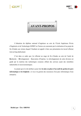 iiiRéalisé par Éric OBONO
AVANT-PROPOS
L’obtention du diplôme national d’ingénieur au sein de l’Ecole Supérieure Privée
d’Ingénierie et de Technologie ESPRIT en Tunisie est couronnée par la réalisation d’un projet de
fin d’études aux termes duquel l’étudiant est appelé à faire une présentation du travail effectué
tout au long dudit projet.
C’est dans ce cadre que j’ai effectué un stage de fin d’études au sein de l’unité de
Recherche – Développement – Innovation d’Espritec. Le développement de cette division est
guidé par la maitrise des technologies avancées offrant des services ayant des retombées
industrielles et socio-économiques.
Le projet qui m’a été attribué a pour titre la mise en place d’un outil de gestion de parc
informatique et de helpdesk et vise à la gestion des ressources d’un parc informatique d’une
entreprise.
 