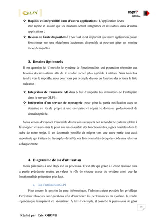18
Réalisé par Éric OBONO
 Rapidité et intégrabilité dans d’autres applications : L’application devra
être rapide et assure que les modules seront intégrables et utilisables dans d’autres
applications ;
 Besoins de haute disponibilité : Au final il est important que notre application puisse
fonctionner sur une plateforme hautement disponible et pouvant gérer un nombre
élevé de requêtes.
3. Besoins Optionnels
Il est question ici d’enrichir le système de fonctionnalités qui pourraient répondre aux
besoins des utilisateurs afin de le rendre encore plus agréable à utiliser. Sans toutefois
tendre vers le superflu, nous pourrions par exemple dresser en fonction des acteurs la liste
suivante :
 Intégration de l’annuaire AD dans le but d’importer les utilisateurs de l’entreprise
dans le serveur GLPI ;
 Intégration d’un serveur de messagerie pour gérer la partie notification avec un
domaine en locale propre à une entreprise et séparé le domaine professionnel du
domaine privée.
Nous venons d’exposer l’ensemble des besoins auxquels doit répondre le système global à
développer, et avons mis le point sue un ensemble des fonctionnalités jugées faisables dans le
cadre de notre projet. Il est désormais possible de migrer vers une autre partie tout aussi
importante qui traitera de façon plus détaillée des fonctionnalités évoquées ci-dessus relatives
à chaque entité.
4. Diagramme de cas d’utilisation
Nous parvenons à une étape clé du processus. C’est elle qui grâce à l’étude réalisée dans
la partie précédente mettra en valeur le rôle de chaque acteur du système ainsi que les
fonctionnalités présentées plus haut.
a. Cas d’utilisation GLPI
Pour assurer la gestion du parc informatique, l’administrateur possède les privilèges
d’effectuer plusieurs configurations afin d’améliorer les performances du système, le rendre
ergonomique transparent et sécuritaire. A titre d’exemple, il possède la permission de gérer
 