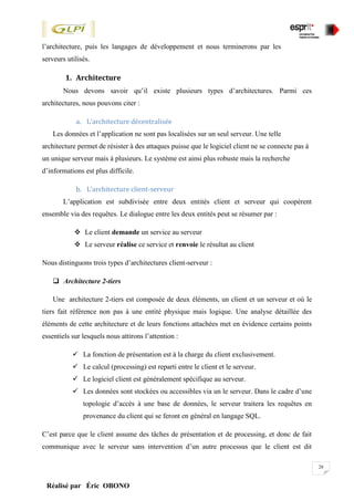28
Réalisé par Éric OBONO
l’architecture, puis les langages de développement et nous terminerons par les
serveurs utilisés.
1. Architecture
Nous devons savoir qu’il existe plusieurs types d’architectures. Parmi ces
architectures, nous pouvons citer :
a. L’architecture décentralisée
Les données et l’application ne sont pas localisées sur un seul serveur. Une telle
architecture permet de résister à des attaques puisse que le logiciel client ne se connecte pas à
un unique serveur mais à plusieurs. Le système est ainsi plus robuste mais la recherche
d’informations est plus difficile.
b. L’architecture client-serveur
L’application est subdivisée entre deux entités client et serveur qui coopèrent
ensemble via des requêtes. Le dialogue entre les deux entités peut se résumer par :
 Le client demande un service au serveur
 Le serveur réalise ce service et renvoie le résultat au client
Nous distinguons trois types d’architectures client-serveur :
 Architecture 2-tiers
Une architecture 2-tiers est composée de deux éléments, un client et un serveur et où le
tiers fait référence non pas à une entité physique mais logique. Une analyse détaillée des
éléments de cette architecture et de leurs fonctions attachées met en évidence certains points
essentiels sur lesquels nous attirons l’attention :
 La fonction de présentation est à la charge du client exclusivement.
 Le calcul (processing) est reparti entre le client et le serveur.
 Le logiciel client est généralement spécifique au serveur.
 Les données sont stockées ou accessibles via un le serveur. Dans le cadre d’une
topologie d’accès à une base de données, le serveur traitera les requêtes en
provenance du client qui se feront en général en langage SQL.
C’est parce que le client assume des tâches de présentation et de processing, et donc de fait
communique avec le serveur sans intervention d’un autre processus que le client est dit
 