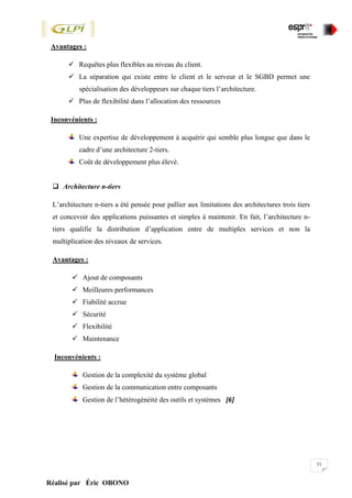 31
Réalisé par Éric OBONO
Avantages :
 Requêtes plus flexibles au niveau du client.
 La séparation qui existe entre le client et le serveur et le SGBD permet une
spécialisation des développeurs sur chaque tiers l’architecture.
 Plus de flexibilité dans l’allocation des ressources
Inconvénients :
Une expertise de développement à acquérir qui semble plus longue que dans le
cadre d’une architecture 2-tiers.
Coût de développement plus élevé.
 Architecture n-tiers
L’architecture n-tiers a été pensée pour pallier aux limitations des architectures trois tiers
et concevoir des applications puissantes et simples à maintenir. En fait, l’architecture n-
tiers qualifie la distribution d’application entre de multiples services et non la
multiplication des niveaux de services.
Avantages :
 Ajout de composants
 Meilleures performances
 Fiabilité accrue
 Sécurité
 Flexibilité
 Maintenance
Inconvénients :
Gestion de la complexité du système global
Gestion de la communication entre composants
Gestion de l’hétérogénéité des outils et systèmes [6]
 