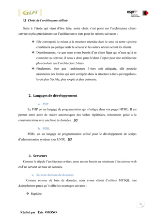 32
Réalisé par Éric OBONO
 Choix de l’architecture utilisée
Suite à l’étude qui vient d’être faite, notre choix s’est porté sur l’architecture client-
serveur et plus précisément sur l’architecture n-tiers pour les raisons suivantes :
 Elle correspond le mieux à la structure attendue dans le sens où notre système
constituera en quelque sorte le serveur et les autres acteurs seront les clients.
 Deuxièmement, vu que nous avons besoin d’un client léger qui n’aura qu’à se
connecter au serveur, il nous a donc paru évident d’opter pour une architecture
plus évoluée que l’architecture 2-tiers.
 Finalement, bien que l’architecture 3-tiers soit adéquate, elle possède
néanmoins des limites qui sont corrigées dans la structure n-tiers qui rappelons-
le est plus flexible, plus souple et plus puissante.
2. Langages de développement
a. PHP
Le PHP est un langage de programmation qui s’intègre dans vos pages HTML. Il est
permet entre autre de rendre automatiques des tâches répétitives, notamment grâce à la
communication avec une base de données. [7]
b. PERL
PERL est un langage de programmation utilisé pour le développement de scripts
d’administration système sous UNIX. [8]
3. Serveurs
Comme le stipule l’architecture n-tiers, nous aurons besoin au minimum d’un serveur web
et d’un serveur de base de données.
a. Serveur de base de données
Comme serveur de base de données, nous avons choisi d’utiliser MYSQL tout
&simplement parce qu’il offre les avantages suivants :
 Rapidité
 