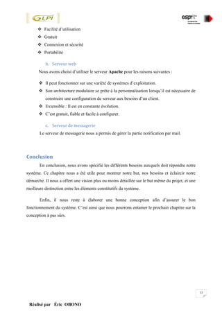 33
Réalisé par Éric OBONO
 Facilité d’utilisation
 Gratuit
 Connexion et sécurité
 Portabilité
b. Serveur web
Nous avons choisi d’utiliser le serveur Apache pour les raisons suivantes :
 Il peut fonctionner sur une variété de systèmes d’exploitation.
 Son architecture modulaire se prête à la personnalisation lorsqu’il est nécessaire de
construire une configuration de serveur aux besoins d’un client.
 Extensible : Il est en constante évolution.
 C’est gratuit, fiable et facile à configurer.
c. Serveur de messagerie
Le serveur de messagerie nous a permis de gérer la partie notification par mail.
Conclusion
En conclusion, nous avons spécifié les différents besoins auxquels doit répondre notre
système. Ce chapitre nous a été utile pour montrer notre but, nos besoins et éclaircir notre
démarche. Il nous a offert une vision plus ou moins détaillée sur le but même du projet, et une
meilleure distinction entre les éléments constitutifs du système.
Enfin, il nous reste à élaborer une bonne conception afin d’assurer le bon
fonctionnement du système. C’est ainsi que nous pourrons entamer le prochain chapitre sur la
conception à pas sûrs.
 