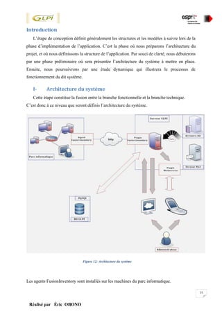 35
Réalisé par Éric OBONO
Introduction
L’étape de conception définit généralement les structures et les modèles à suivre lors de la
phase d’implémentation de l’application. C’est la phase où nous préparons l’architecture du
projet, et où nous définissons la structure de l’application. Par souci de clarté, nous débuterons
par une phase préliminaire où sera présentée l’architecture du système à mettre en place.
Ensuite, nous poursuivrons par une étude dynamique qui illustrera le processus de
fonctionnement du dit système.
I- Architecture du système
Cette étape constitue la fusion entre la branche fonctionnelle et la branche technique.
C’est donc à ce niveau que seront définis l’architecture du système.
Figure 12: Architecture du système
Les agents FusionInventory sont installés sur les machines du parc informatique.
 