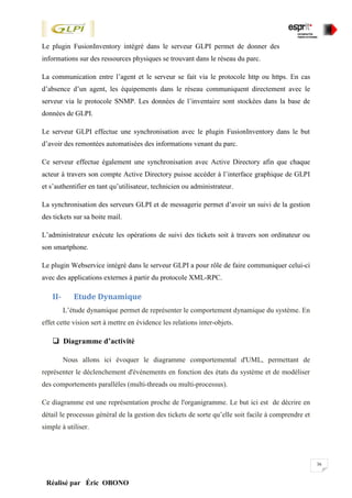 36
Réalisé par Éric OBONO
Le plugin FusionInventory intégré dans le serveur GLPI permet de donner des
informations sur des ressources physiques se trouvant dans le réseau du parc.
La communication entre l’agent et le serveur se fait via le protocole http ou https. En cas
d’absence d’un agent, les équipements dans le réseau communiquent directement avec le
serveur via le protocole SNMP. Les données de l’inventaire sont stockées dans la base de
données de GLPI.
Le serveur GLPI effectue une synchronisation avec le plugin FusionInventory dans le but
d’avoir des remontées automatisées des informations venant du parc.
Ce serveur effectue également une synchronisation avec Active Directory afin que chaque
acteur à travers son compte Active Directory puisse accéder à l’interface graphique de GLPI
et s’authentifier en tant qu’utilisateur, technicien ou administrateur.
La synchronisation des serveurs GLPI et de messagerie permet d’avoir un suivi de la gestion
des tickets sur sa boite mail.
L’administrateur exécute les opérations de suivi des tickets soit à travers son ordinateur ou
son smartphone.
Le plugin Webservice intégré dans le serveur GLPI a pour rôle de faire communiquer celui-ci
avec des applications externes à partir du protocole XML-RPC.
II- Etude Dynamique
L’étude dynamique permet de représenter le comportement dynamique du système. En
effet cette vision sert à mettre en évidence les relations inter-objets.
 Diagramme d’activité
Nous allons ici évoquer le diagramme comportemental d'UML, permettant de
représenter le déclenchement d'événements en fonction des états du système et de modéliser
des comportements parallèles (multi-threads ou multi-processus).
Ce diagramme est une représentation proche de l'organigramme. Le but ici est de décrire en
détail le processus général de la gestion des tickets de sorte qu’elle soit facile à comprendre et
simple à utiliser.
 