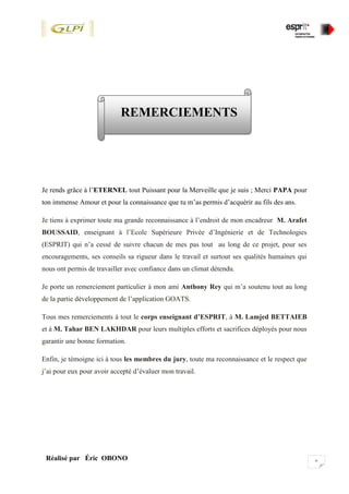vRéalisé par Éric OBONO
REMERCIEMENTS
Je rends grâce à l’ETERNEL tout Puissant pour la Merveille que je suis ; Merci PAPA pour
ton immense Amour et pour la connaissance que tu m’as permis d’acquérir au fils des ans.
Je tiens à exprimer toute ma grande reconnaissance à l’endroit de mon encadreur M. Arafet
BOUSSAID, enseignant à l’Ecole Supérieure Privée d’Ingénierie et de Technologies
(ESPRIT) qui n’a cessé de suivre chacun de mes pas tout au long de ce projet, pour ses
encouragements, ses conseils sa rigueur dans le travail et surtout ses qualités humaines qui
nous ont permis de travailler avec confiance dans un climat détendu.
Je porte un remerciement particulier à mon ami Anthony Rey qui m’a soutenu tout au long
de la partie développement de l’application GOATS.
Tous mes remerciements à tout le corps enseignant d’ESPRIT, à M. Lamjed BETTAIEB
et à M. Tahar BEN LAKHDAR pour leurs multiples efforts et sacrifices déployés pour nous
garantir une bonne formation.
Enfin, je témoigne ici à tous les membres du jury, toute ma reconnaissance et le respect que
j’ai pour eux pour avoir accepté d’évaluer mon travail.
 