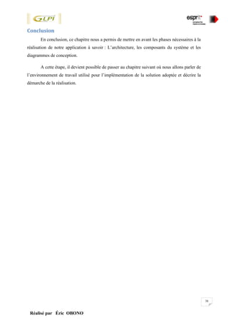 38
Réalisé par Éric OBONO
Conclusion
En conclusion, ce chapitre nous a permis de mettre en avant les phases nécessaires à la
réalisation de notre application à savoir : L’architecture, les composants du système et les
diagrammes de conception.
A cette étape, il devient possible de passer au chapitre suivant où nous allons parler de
l’environnement de travail utilisé pour l’implémentation de la solution adoptée et décrire la
démarche de la réalisation.
 