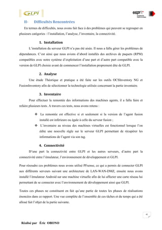 41
Réalisé par Éric OBONO
II- Difficultés Rencontrées
En termes de difficultés, nous avons fait face à des problèmes qui peuvent se regrouper en
plusieurs catégories : l’installation, l’analyse, l’inventaire, la connectivité.
1. Installation
L’installation du serveur GLPI n’a pas été aisée. Il nous a fallu gérer les problèmes de
dépendances. C’est ainsi que nous avions d’abord installés des archives de paquets (RPM)
compatibles avec notre système d’exploitation d’une part et d’autre part compatible avec la
version de GLPI choisie avant de commencer l’installation proprement dite de GLPI.
2. Analyse
Une étude Théorique et pratique a été faite sur les outils OCSInventory NG et
FusionInventory afin de sélectionner la technologie utilisée concernant la partie inventaire.
3. Inventaire
Pour effectuer la remontée des informations des machines agents, il a fallu faire et
refaire plusieurs tests. A travers ces tests, nous avons retenu :
 La remontée est effective si et seulement si la version de l’agent fusion
installé est inférieure ou égale à celle du serveur fusion ;
 L’inventaire au niveau des machines virtuelles est fonctionnel lorsque l’on
édite une nouvelle règle sur le serveur GLPI permettant de récupérer les
informations de l’agent via son tag.
4. Connectivité
D’une part la connectivité entre GLPI et les autres serveurs, d’autre part la
connectivité entre l’émulateur, l’environnement de développement et GLPI.
Pour résoudre ces problèmes nous avons utilisé PFsense, ce qui a permis de connecter GLPI
aux différents serveurs suivant une architecture de LAN-WAN-DMZ, ensuite nous avons
installé l’émulateur Android sur une machine virtuelle afin de lui affecter une carte réseau lui
permettant de se connecter avec l’environnement de développement ainsi que GLPI.
Toutes ces phases ne constituent en fait qu’une partie de toutes les phases de réalisations
énoncées dans ce rapport. Une vue complète de l’ensemble de ces tâches et du temps qui a été
alloué fait l’objet de la partie suivante.
 