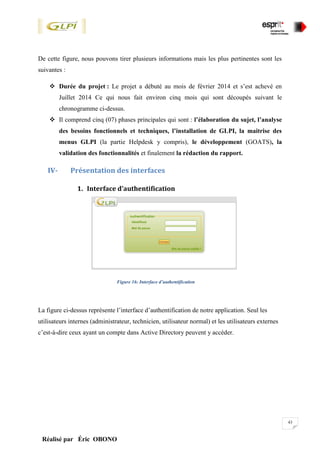 43
Réalisé par Éric OBONO
De cette figure, nous pouvons tirer plusieurs informations mais les plus pertinentes sont les
suivantes :
 Durée du projet : Le projet a débuté au mois de février 2014 et s’est achevé en
Juillet 2014 Ce qui nous fait environ cinq mois qui sont découpés suivant le
chronogramme ci-dessus.
 Il comprend cinq (07) phases principales qui sont : l’élaboration du sujet, l’analyse
des besoins fonctionnels et techniques, l’installation de GLPI, la maitrise des
menus GLPI (la partie Helpdesk y compris), le développement (GOATS), la
validation des fonctionnalités et finalement la rédaction du rapport.
IV- Présentation des interfaces
1. Interface d’authentification
Figure 16: Interface d’authentification
La figure ci-dessus représente l’interface d’authentification de notre application. Seul les
utilisateurs internes (administrateur, technicien, utilisateur normal) et les utilisateurs externes
c’est-à-dire ceux ayant un compte dans Active Directory peuvent y accéder.
 
