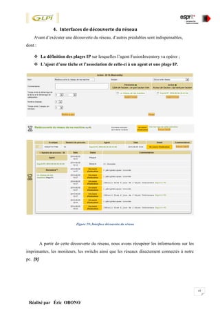 45
Réalisé par Éric OBONO
4. Interfaces de découverte du réseau
Avant d’exécuter une découverte du réseau, d’autres préalables sont indispensables,
dont :
 La définition des plages IP sur lesquelles l’agent FusionInventory va opérer ;
 L’ajout d’une tâche et l’association de celle-ci à un agent et une plage IP.
Figure 19: Interface découverte du réseau
A partir de cette découverte du réseau, nous avons récupérer les informations sur les
imprimantes, les moniteurs, les switchs ainsi que les réseaux directement connectés à notre
pc. [9]
 