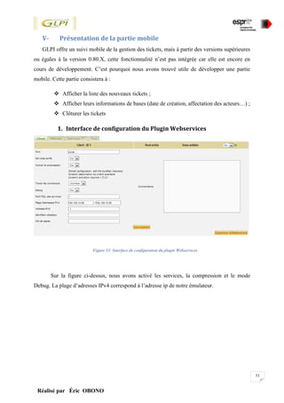 53
Réalisé par Éric OBONO
V- Présentation de la partie mobile
GLPI offre un suivi mobile de la gestion des tickets, mais à partir des versions supérieures
ou égales à la version 0.80.X, cette fonctionnalité n’est pas intégrée car elle est encore en
cours de développement. C’est pourquoi nous avons trouvé utile de développer une partie
mobile. Cette partie consistera à :
 Afficher la liste des nouveaux tickets ;
 Afficher leurs informations de bases (date de création, affectation des acteurs…) ;
 Clôturer les tickets
1. Interface de configuration du Plugin Webservices
Figure 33: Interface de configuration du plugin Webservices
Sur la figure ci-dessus, nous avons activé les services, la compression et le mode
Debug. La plage d’adresses IPv4 correspond à l’adresse ip de notre émulateur.
 