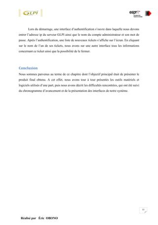 55
Réalisé par Éric OBONO
Lors du démarrage, une interface d’authentification s’ouvre dans laquelle nous devons
entrer l’adresse ip du serveur GLPI ainsi que le nom du compte administrateur et son mot de
passe. Après l’authentification, une liste de nouveaux tickets s’affiche sur l’écran. En cliquant
sur le nom de l’un de ses tickets, nous avons sur une autre interface tous les informations
concernant ce ticket ainsi que la possibilité de le fermer.
Conclusion
Nous sommes parvenus au terme de ce chapitre dont l’objectif principal était de présenter le
produit final obtenu. A cet effet, nous avons tour à tour présentés les outils matériels et
logiciels utilisés d’une part, puis nous avons décrit les difficultés rencontrées, qui ont été suivi
du chronogramme d’avancement et de la présentation des interfaces de notre système.
 