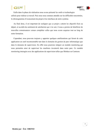57
Réalisé par Éric OBONO
Enfin dans la phase de réalisation nous avons présenté les outils et technologies
utilisés pour réaliser ce travail. Puis nous nous sommes attardés sur les difficultés rencontrées,
le chronogramme d’avancement du projet et les interfaces de notre système.
Au final donc, il est important de souligner que ce projet a atteint les objectifs fixés au
départ, et au-delà du sentiment de satisfaction qui s’en suit, il nous a permis de bénéficier de
nouvelles connaissances venues compléter celles que nous avons acquises tout au long de
notre formation.
Cependant, nous pouvons toujours y apporter quelques améliorations qui feront de cette
application un outil incontournable tant dans le domaine de gestion de parc informatique que
dans le domaine de supervision. En effet nous pourrons intégrer un module monitoring qui
nous permettra ainsi de superviser les machines inventorié dans notre parc. Ce module
monitoring interagira avec des applications de supervision telles que Shinken ou Centreon.
 