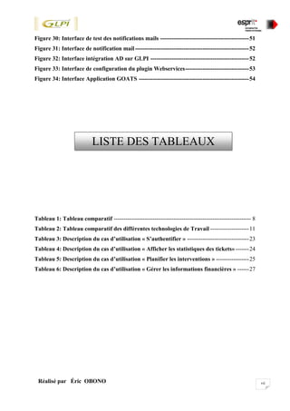 viiRéalisé par Éric OBONO
Figure 30: Interface de test des notifications mails ----------------------------------------------51
Figure 31: Interface de notification mail-----------------------------------------------------------52
Figure 32: Interface intégration AD sur GLPI ---------------------------------------------------52
Figure 33: Interface de configuration du plugin Webservices---------------------------------53
Figure 34: Interface Application GOATS ---------------------------------------------------------54
Tableau 1: Tableau comparatif ----------------------------------------------------------------------- 8
Tableau 2: Tableau comparatif des différentes technologies de Travail --------------------11
Tableau 3: Description du cas d’utilisation « S’authentifier » --------------------------------23
Tableau 4: Description du cas d’utilisation « Afficher les statistiques des tickets»-------24
Tableau 5: Description du cas d’utilisation « Planifier les interventions » -----------------25
Tableau 6: Description du cas d’utilisation « Gérer les informations financières » ------27
LISTE DES TABLEAUX
*
 