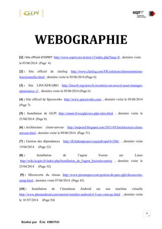 58
Réalisé par Éric OBONO
WEBOGRAPHIE
[1] : Site officiel d’ESPRIT http://www.esprit.ens.tn/test/v3/index.php?lang=fr , dernière visite
le 03/06/2014 (Page 4)
[2] : Site officiel de clarilog http://www.clarilog.com/FR/solutions/demonstrations-
fonctionnelles.html , dernière visite le 05/06/2014 (Page 6)
[3] : Site LINUXFR.ORG http://linuxfr.org/news/h-inventory-un-nouvel-asset-manager-
opensource--2 , dernière visite le 05/06/2014 (Page 6)
[4] : Site officiel de Spiceworks http://www.spiceworks.com/ , dernière visite le 05/06/2014
(Page 7)
[5] : Installation de GLPI http://smnet.fr/ocsglpi/ocs-glpi-intro.html , dernière visite le
21/04/2014 (Page 8)
[6] : Architecture client-serveur http://mrproof.blogspot.com/2011/03/larchitecture-client-
serveur.html , dernière visite le 09/06/2014 (Page 31)
[7] : Gestion des dépendances http://dl.fedoraproject.org/pub/epel/6/i386/ , dernière visite
15/04/2014 (Page 32)
[8] : Installation de l’agent Fusion sur Linux
http://wiki.kogite.fr/index.php/Installation_de_l'agent_fusioninventory , dernière visite le
23/04/2014 (Page 32)
[9] : Découverte du réseau http://www.prestaopen.com/gestion-de-parc-glpi/decouverte-
snmp.html , dernière visite 07/06/2014 (Page 45)
[10] : Installation de l’émulateur Android sur une machine virtuelle
http://www.phonandroid.com/tutoriel-installer-android-4-3-sur-votre-pc.html , dernière visite
le 01/07/2014 (Page 54)
 