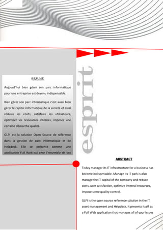 59
Réalisé par Éric OBONO
RESUME
Aujourd’hui bien gérer son parc informatique
pour une entreprise est devenu indispensable.
Bien gérer son parc informatique c’est aussi bien
gérer le capital informatique de la société et ainsi
réduire les coûts, satisfaire les utilisateurs,
optimiser les ressources internes, imposer une
certaine démarche qualité.
GLPI est la solution Open Source de référence
dans la gestion de parc informatique et de
Helpdesk. Elle se présente comme une
application Full Web qui gère l’ensemble de vos
problématiques de gestion de parc informatique :
de la gestion de l’inventaire des composantes
matérielles ou logicielles d’un parc informatique
à la gestion de l’assistance aux utilisateurs.
Abstract
Today manager its IT infrastructure for a business has
become indispensable. Manage its IT park is also
manage the IT capital of the company and reduce
costs, user satisfaction, optimize internal resources,
impose some quality control.
GLPI is the open source reference solution in the IT
asset management and Helpdesk. It presents itself as
a Full Web application that manages all of your issues
IT asset management: managing the inventory of
hardware and software components of a computer
 