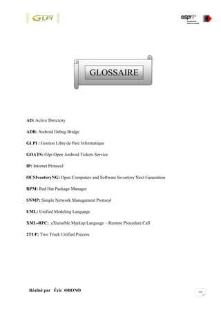 viiiRéalisé par Éric OBONO
AD: Active Directory
ADB: Android Debug Bridge
GLPI : Gestion Libre de Parc Informatique
GOATS: Glpi Open Android Tickets Service
IP: Internet Protocol
OCSIventoryNG: Open Computers and Software Inventory Next Generation
RPM: Red Hat Package Manager
SNMP: Simple Network Management Protocol
UML: Unified Modeling Language
XML-RPC: eXtensible Markup Language – Remote Procedure Call
2TUP: Two Truck Unified Process
GLOSSAIRE
*
 