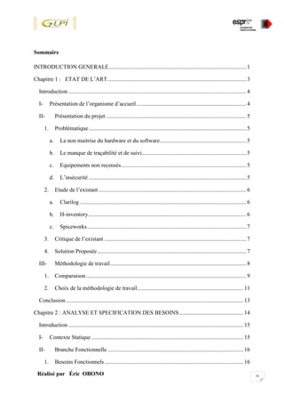 ixRéalisé par Éric OBONO
Sommaire
INTRODUCTION GENERALE................................................................................................ 1
Chapitre 1 : ETAT DE L’ART................................................................................................. 3
Introduction ............................................................................................................................ 4
I- Présentation de l’organisme d’accueil............................................................................. 4
II- Présentation du projet .................................................................................................. 5
1. Problématique.............................................................................................................. 5
a. La non maitrise du hardware et du software............................................................ 5
b. Le manque de traçabilité et de suivi......................................................................... 5
c. Equipements non recensés ....................................................................................... 5
d. L’insécurité .............................................................................................................. 5
2. Etude de l’existant ....................................................................................................... 6
a. Clarilog .................................................................................................................... 6
b. H-inventory.............................................................................................................. 6
c. Spiceworks............................................................................................................... 7
3. Critique de l’existant ................................................................................................... 7
4. Solution Proposée........................................................................................................ 7
III- Méthodologie de travail............................................................................................... 8
1. Comparaison................................................................................................................ 9
2. Choix de la méthodologie de travail.......................................................................... 11
Conclusion............................................................................................................................ 13
Chapitre 2 : ANALYSE ET SPECIFICATION DES BESOINS............................................. 14
Introduction .......................................................................................................................... 15
I- Contexte Statique .......................................................................................................... 15
II- Branche Fonctionnelle............................................................................................... 16
1. Besoins Fonctionnels................................................................................................. 16
 
