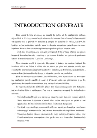 Introduction générale
Page 1
Introduction générale
Etant donné la forte croissance du marché du mobile et des applications mobiles,
aujourd’hui, le développement d’application mobile intéresse énormément d’utilisateurs et il
est reconnu dans la plupart des domaines y compris les domaines de l'étude, En effet, les
logiciels et les applications mobiles dans ce domaine connaissent actuellement un essor
important. Leurs utilisations se multiplient et ces produits peuvent être très variés.
C’est dans ce contexte, que s’intègre notre projet de fin d’étude effectué au sein du
bureau de formation l'escalier consulting et qui consiste à réaliser un système de gestion du
cabinet de formation intitulé «L'escalier Consulting».
Nous sommes appelé à concevoir, développer et intégrer un système incluant des
interfaces claires et faciles à utiliser afin de mettre en place une solution mobile pour
consulter les informations concernant le cabinet de formation, les formations, les événements ,
contacter l'escalier consulting facilement et s’inscrire à une formation choisis.
Pour une meilleure accessibilité à ces informations, nous avons décidé de développer
une application mobile capable de gérer et d’exposer toutes ses informations et de les
synchroniser à travers la communication avec une application web dédiée.
Ce rapport détaillera les différentes phases dont nous sommes passées afin d’aboutir à
une application fiable et satisfaisante. Pour cela le rapport sera composé des trois chapitres
suivants :
- Une étude préalable qui nous permet de placer le projet dans son contexte général.
Nous présentons l'organisme d'accueil ainsi qu'une description du projet et une
spécification des besoins fonctionnels et non fonctionnels du système.
- Une étude conceptuelle où nous nous identifierons les acteurs du système en se basant
sur le langage de modélisation UML et nous présenterons les diagrammes nécessaires.
- Un dernier chapitre, où nous présenterons les outils matériels et logiciels utilisés pour
l’implémentation de notre système, ainsi que les interfaces de certaines fonctionnalités
mises au point.
 