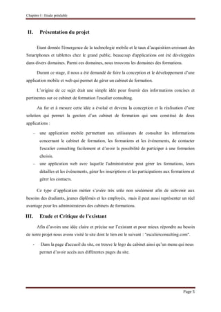Chapitre I : Etude préalable
Page 5
II. Présentation du projet
Etant donnée l'émergence de la technologie mobile et le taux d’acquisition croissant des
Smartphones et tablettes chez le grand public, beaucoup d'applications ont été développées
dans divers domaines. Parmi ces domaines, nous trouvons les domaines des formations.
Durant ce stage, il nous a été demandé de faire la conception et le développement d’une
application mobile et web qui permet de gérer un cabinet de formation.
L’origine de ce sujet était une simple idée pour fournir des informations concises et
pertinentes sur ce cabinet de formation l'escalier consulting.
Au fur et à mesure cette idée a évolué et devenu la conception et la réalisation d’une
solution qui permet la gestion d’un cabinet de formation qui sera constitué de deux
applications :
– une application mobile permettant aux utilisateurs de consulter les informations
concernant le cabinet de formation, les formations et les événements, de contacter
l'escalier consulting facilement et d’avoir la possibilité de participer à une formation
choisis.
– une application web avec laquelle l'administrateur peut gérer les formations, leurs
détailles et les événements, gérer les inscriptions et les participations aux formations et
gérer les contacts.
Ce type d’application métier s’avère très utile non seulement afin de subvenir aux
besoins des étudiants, jeunes diplômés et les employés, mais il peut aussi représenter un réel
avantage pour les administrateurs des cabinets de formations.
III. Etude et Critique de l’existant
Afin d’avoirs une idée claire et précise sur l’existant et pour mieux répondre au besoin
de notre projet nous avons visité le site dont le lien est le suivant : "escalierconsulting.com".
- Dans la page d'accueil du site, on trouve le logo du cabinet ainsi qu’un menu qui nous
permet d’avoir accès aux différentes pages du site.
 