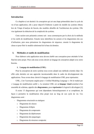 Chapitre II : Conception de la solution
Page 13
Introduction
Ce chapitre-ci est destiné à la conception qui est une étape primordiale dans le cycle de
vie d’une application, elle a pour objectif d’élaborer à partir du modèle du système obtenu
lors de l’étape d’analyse de besoin, des modèles détaillés de l’architecture du système. Elle
vise également la réduction de la complexité du système.
Cette section sera présentée comme suit : nous commençons par le choix de la méthode
et les outils de modélisation. Ensuite nous identifions les acteurs et les diagrammes des cas
d’utilisation, puis nous présentons les diagrammes de séquence, ensuite le diagramme de
classe et pour finir le modèle relationnel de la base de données.
I. Méthodes et outils de modélisation
Pour élaborer cette application nous devons établir une conception pour atteindre le but
final de notre projet. Pour cela nous avons choisit un langage de conception adapté avec notre
besoins.
1. Langage de modélisation (UML)
Pour la conception de notre système nous avons adopté une méthode orientée objet. En
effet cette dernière est une approche incontournable dans le cadre du développement des
applications. Nous avons donc choisit le langage de modélisation UML pour représenter.
UML, c’est l’acronyme anglais pour « Unified Modeling Language ». On le traduit par
« Langage de modélisation unifié ». La notation UML est un langage visuel constitué d’un
ensemble de schémas, appelés des diagrammes, pour représenter le logiciel à développer.[1]
Il existe 13 diagrammes qui sont dépendants hiérarchiquement et se complètent, de
façon à permettre la modélisation d'un projet tout au long de son cycle de vie. Ces
diagrammes sont :
– Diagrammes structurels ou statiques:
o Diagramme de classes
o Diagramme d'objets
o Diagramme de composants
o Diagramme de déploiement
o Diagramme des paquetages
o Diagramme de structure composite
 