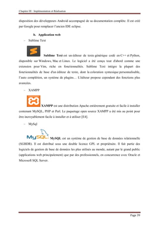Chapitre III : Implémentation et Réalisation
Page 39
disposition des développeurs Android accompagné de sa documentation complète. Il est créé
par Google pour remplacer l’ancien IDE eclipse.
b. Application web
– Sublime Text
Sublime Text est un éditeur de texte générique codé en C++ et Python,
disponible sur Windows, Mac et Linux. Le logiciel a été conçu tout d'abord comme une
extension pour Vim, riche en fonctionnalités. Sublime Text intègre la plupart des
fonctionnalités de base d'un éditeur de texte, dont la coloration syntaxique personnalisable,
l’auto complétion, un système de plugins… L'éditeur propose cependant des fonctions plus
avancées.
– XAMPP
XAMPP est une distribution Apache entièrement gratuite et facile à installer
contenant MySQL, PHP et Perl. Le paquetage open source XAMPP a été mis au point pour
être incroyablement facile à installer et à utiliser [E4].
– MySql
MySQL est un système de gestion de base de données relationnelle
(SGBDR). Il est distribué sous une double licence GPL et propriétaire. Il fait partie des
logiciels de gestion de base de données les plus utilisés au monde, autant par le grand public
(applications web principalement) que par des professionnels, en concurrence avec Oracle et
Microsoft SQL Server.
 