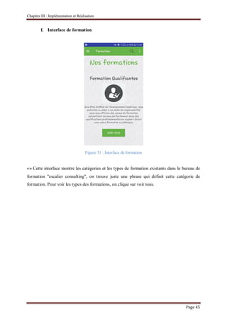 Chapitre III : Implémentation et Réalisation
Page 45
f. Interface de formation
Figure 31 : Interface de formation
Cette interface montre les catégories et les types de formation existants dans le bureau de
formation "escalier consulting", on trouve juste une phrase qui définit cette catégorie de
formation. Pour voir les types des formations, on clique sur voir tous.
 