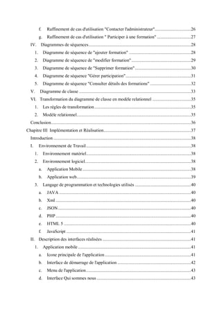 f. Raffinement de cas d'utilisation "Contacter l'administrateur"...............................26
g. Raffinement de cas d'utilisation " Participer à une formation" .............................27
IV. Diagrammes de séquences........................................................................................28
1. Diagramme de séquence de "ajouter formation" .....................................................28
2. Diagramme de séquence de "modifier formation"...................................................29
3. Diagramme de séquence de "Supprimer formation"................................................30
4. Diagramme de séquence "Gérer participation"........................................................31
5. Diagramme de séquence "Consulter détails des formations" ...................................32
V. Diagramme de classe ................................................................................................33
VI. Transformation du diagramme de classe en modèle relationnel .................................35
1. Les règles de transformation...................................................................................35
2. Modèle relationnel..................................................................................................35
Conclusion........................................................................................................................36
Chapitre III Implémentation et Réalisation...........................................................................37
Introduction ......................................................................................................................38
I. Environnement de Travail..........................................................................................38
1. Environnement matériel..........................................................................................38
2. Environnement logiciel...........................................................................................38
a. Application Mobile.............................................................................................38
b. Application web..................................................................................................39
3. Langage de programmation et technologies utilisés ................................................40
a. JAVA .................................................................................................................40
b. Xml ....................................................................................................................40
c. JSON..................................................................................................................40
d. PHP ....................................................................................................................40
e. HTML 5 .............................................................................................................40
f. JavaScript ...........................................................................................................41
II. Description des interfaces réalisées ............................................................................41
1. Application mobile.................................................................................................41
a. Icone principale de l'application..........................................................................41
b. Interface de démarrage de l'application ...............................................................42
c. Menu de l'application..........................................................................................43
d. Interface Qui sommes nous.................................................................................43
 