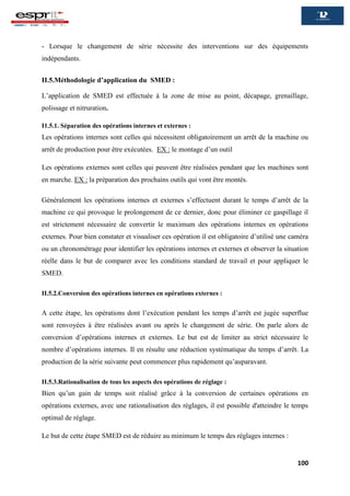 100
- Lorsque le changement de série nécessite des interventions sur des équipements
indépendants.
II.5.Méthodologie d’application du SMED :
L’application de SMED est effectuée à la zone de mise au point, décapage, grenaillage,
polissage et nitruration.
I1.5.1. Séparation des opérations internes et externes :
Les opérations internes sont celles qui nécessitent obligatoirement un arrêt de la machine ou
arrêt de production pour être exécutées. EX : le montage d’un outil
Les opérations externes sont celles qui peuvent être réalisées pendant que les machines sont
en marche. EX : la préparation des prochains outils qui vont être montés.
Généralement les opérations internes et externes s’effectuent durant le temps d’arrêt de la
machine ce qui provoque le prolongement de ce dernier, donc pour éliminer ce gaspillage il
est strictement nécessaire de convertir le maximum des opérations internes en opérations
externes. Pour bien constater et visualiser ces opération il est obligatoire d’utilisé une caméra
ou un chronométrage pour identifier les opérations internes et externes et observer la situation
réelle dans le but de comparer avec les conditions standard de travail et pour appliquer le
SMED.
II.5.2.Conversion des opérations internes en opérations externes :
A cette étape, les opérations dont l’exécution pendant les temps d’arrêt est jugée superflue
sont renvoyées à être réalisées avant ou après le changement de série. On parle alors de
conversion d’opérations internes et externes. Le but est de limiter au strict nécessaire le
nombre d’opérations internes. Il en résulte une réduction systématique du temps d’arrêt. La
production de la série suivante peut commencer plus rapidement qu’auparavant.
II.5.3.Rationalisation de tous les aspects des opérations de réglage :
Bien qu’un gain de temps soit réalisé grâce à la conversion de certaines opérations en
opérations externes, avec une rationalisation des réglages, il est possible d'atteindre le temps
optimal de réglage.
Le but de cette étape SMED est de réduire au minimum le temps des réglages internes :
 