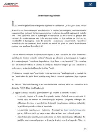 14
Introduction générale
La fonction production est la pierre angulaire de l'entreprise. Qu'il s'agisse d'une société
de services ou d'une compagnie manufacturière, le succès d'une entreprise est directement lié
à sa capacité de maintenir de façon constante une production de qualité supérieure à moindre
coût. Toute déficience dans la dynamique de fabrication ou de livraison du produit peut
entraîner des rejets coûteux, des coûts supplémentaires ou des plaintes qui font un tort
considérable à l'entreprise. Dans le contexte économique concurrentiel, l’excellence
industrielle est une nécessité. D’où l’intérêt de mettre en place les outils d’amélioration
continue pour améliorer la productivité
Le Lean Manufacturing est la démarche qui répond le plus à ces défis. En effet, il consiste à
identifier et à éliminer toutes les pertes d’efficacité qui jalonnent la chaine depuis la réception
de la matière jusqu’à l’expédition du produit au client. Dans ce cas, la société TPR a contribué
une amélioration continue et à mettre en œuvre une démarche intégrée qui vise à optimiser la
performance, la réactivité et la productivité de l’unité.
C’est dans ce contexte que s’inscrit notre projet qui concerne l’amélioration de la productivité
par l’application des outils Lean Manufacturing dans la chaine de production (ligne de presse
4).
Au cœur du Lean Manufacturing existe une amélioration continue, basée sur l’utilisation de la
démarche PDCA (Plan, Do, Check, Act).
Le rapport s’articule autour de quatre chapitres qui révèlent la démarche suivante :
 Le premier chapitre se devise en deux grandes parties ; d’abord nous présenterons la
société TPR en donnant les caractéristiques majeures (moyenne technique, les
différentes directions et leur stratégie de travail). Ensuite ; nous metterons en lumière
la problématique et les objectifs à atteindre.
 Le deuxième chapitre, nous étudierons le concept du Lean Manufacturing, ainsi
que ses différents outils sur lesquels nous allons se baser pour réaliser le projet.
 Dans le troisième chapitre, nous analyserons les étapes nécessaires de fabrication des
profilés, ainsi nous soulignerons la démarche à suivre pour le réglage des filières et
 