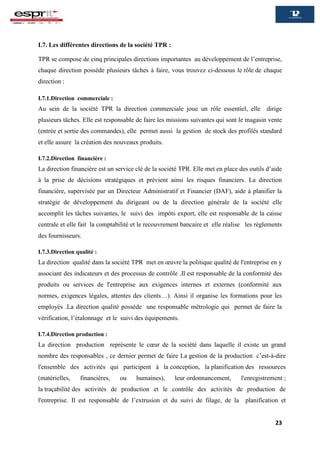 23
I.7. Les différentes directions de la société TPR :
TPR se compose de cinq principales directions importantes au développement de l’entreprise,
chaque direction possède plusieurs tâches à faire, vous trouvez ci-dessous le rôle de chaque
direction :
I.7.1.Direction commerciale :
Au sein de la société TPR la direction commerciale joue un rôle essentiel, elle dirige
plusieurs tâches. Elle est responsable de faire les missions suivantes qui sont le magasin vente
(entrée et sortie des commandes), elle permet aussi la gestion de stock des profilés standard
et elle assure la création des nouveaux produits.
I.7.2.Direction financière :
La direction financière est un service clé de la société TPR. Elle met en place des outils d’aide
à la prise de décisions stratégiques et prévient ainsi les risques financiers. La direction
financière, supervisée par un Directeur Administratif et Financier (DAF), aide à planifier la
stratégie de développement du dirigeant ou de la direction générale de la société elle
accomplit les tâches suivantes, le suivi des impôts export, elle est responsable de la caisse
centrale et elle fait la comptabilité et le recouvrement bancaire et elle réalise les règlements
des fournisseurs.
I.7.3.Direction qualité :
La direction qualité dans la société TPR met en œuvre la politique qualité de l'entreprise en y
associant des indicateurs et des processus de contrôle .Il est responsable de la conformité des
produits ou services de l'entreprise aux exigences internes et externes (conformité aux
normes, exigences légales, attentes des clients…). Ainsi il organise les formations pour les
employés .La direction qualité possède une responsable métrologie qui permet de faire la
vérification, l’étalonnage et le suivi des équipements.
I.7.4.Direction production :
La direction production représente le cœur de la société dans laquelle il existe un grand
nombre des responsables , ce dernier permet de faire La gestion de la production c’est-à-dire
l'ensemble des activités qui participent à la conception, la planification des ressources
(matérielles, financières, ou humaines), leur ordonnancement, l'enregistrement ;
la traçabilité des activités de production et le contrôle des activités de production de
l'entreprise. Il est responsable de l’extrusion et du suivi de filage, de la planification et
 