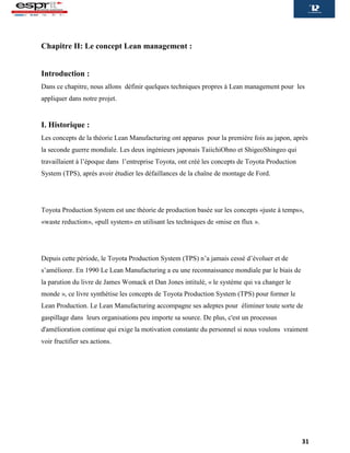 31
Chapitre II: Le concept Lean management :
Introduction :
Dans ce chapitre, nous allons définir quelques techniques propres à Lean management pour les
appliquer dans notre projet.
I. Historique :
Les concepts de la théorie Lean Manufacturing ont apparus pour la première fois au japon, après
la seconde guerre mondiale. Les deux ingénieurs japonais TaiichiOhno et ShigeoShingeo qui
travaillaient à l’époque dans l’entreprise Toyota, ont créé les concepts de Toyota Production
System (TPS), après avoir étudier les défaillances de la chaîne de montage de Ford.
Toyota Production System est une théorie de production basée sur les concepts «juste à temps»,
«waste reduction», «pull system» en utilisant les techniques de «mise en flux ».
Depuis cette période, le Toyota Production System (TPS) n’a jamais cessé d’évoluer et de
s’améliorer. En 1990 Le Lean Manufacturing a eu une reconnaissance mondiale par le biais de
la parution du livre de James Womack et Dan Jones intitulé, « le système qui va changer le
monde », ce livre synthétise les concepts de Toyota Production System (TPS) pour former le
Lean Production. Le Lean Manufacturing accompagne ses adeptes pour éliminer toute sorte de
gaspillage dans leurs organisations peu importe sa source. De plus, c'est un processus
d'amélioration continue qui exige la motivation constante du personnel si nous voulons vraiment
voir fructifier ses actions.
 