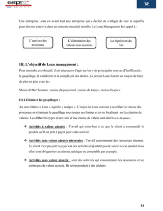 33
Une entreprise Lean est avant tout une entreprise qui a décidé de s’alléger de tout le superflu
pour devenir réactive dans un contexte mondial instable, Le Lean Management fait appel à :
III. L’objectif de Lean management :
Pour atteindre cet objectif, il est nécessaire d'agir sur les trois principales sources d’inefficacité :
le gaspillage, la variabilité et la complexité des tâches .La pensée Lean fournit un moyen de faire
de plus en plus avec de :
Moins d'effort humain ; moins d'équipement ; moins de temps ; moins d'espace
III.1.Eliminer les gaspillages :
Au sens littéral « Lean » signifie « maigre ». L’enjeu du Lean consiste à accélérer la vitesse des
processus en éliminant le gaspillage sous toutes ses formes et en se focalisant sur la création de
valeurs. Les différents types d’activités d’une chaine de valeur sont décrits ci- dessous :
 Activités à valeur ajoutée : Travail qui contribue à ce que le client a commandé le
produit qu’il est prêt à payer pour cette activité.
 Activités sans valeur ajoutée nécessaire : Travail consommant des ressources internes.
Le client n'est pas prêt à payer car ces activités n'ajoutent pas de valeur à son produit mais
elles sont obligatoires au niveau juridique ou comptable par exemple.
 Activités sans valeur ajoutée : sont des activités qui consomment des ressources et ne
créent pas de valeur ajoutée. Ils correspondent à des déchets.
L’analyse des
processus
L’élimination des
valeurs non ajoutées
La régulation du
flux
 