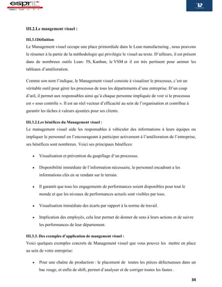 34
III.2.Le mangement visuel :
III.3.1Définition
Le Management visuel occupe une place primordiale dans le Lean manufacturing , nous pouvons
le résumer à la partie de la méthodologie qui privilégie le visuel au texte. D’ailleurs, il est présent
dans de nombreux outils Lean: 5S, Kanban, le VSM et il est très pertinent pour animer les
tableaux d’amélioration.
Comme son nom l’indique, le Management visuel consiste à visualiser le processus, c’est un
véritable outil pour gérer les processus de tous les départements d’une entreprise. D’un coup
d’œil, il permet aux responsables ainsi qu’à chaque personne impliquée de voir si le processus
est « sous contrôle ». Il est un réel vecteur d’efficacité au sein de l’organisation et contribue à
garantir les tâches à valeurs ajoutées pour ses clients.
III.3.2.Les bénéfices du Management visuel :
Le management visuel aide les responsables à véhiculer des informations à leurs équipes ou
impliquer le personnel en l’encourageant à participer activement à l’amélioration de l’entreprise,
ses bénéfices sont nombreux. Voici ses principaux bénéfices:
 Visualisation et prévention du gaspillage d’un processus.
 Disponibilité immédiate de l’information nécessaire, le personnel encadrant a les
informations clés en se rendant sur le terrain.
 Il garantit que tous les engagements de performances soient disponibles pour tout le
monde et que les niveaux de performances actuels sont visibles par tous.
 Visualisation immédiate des écarts par rapport à la norme de travail.
 Implication des employés, cela leur permet de donner de sens à leurs actions et de suivre
les performances de leur département.
III.3.3. Des exemples d’application de mangement visuel :
Voici quelques exemples concrets de Management visuel que vous pouvez les mettre en place
au sein de votre entreprise:
 Pour une chaîne de production : le placement de toutes les pièces défectueuses dans un
bac rouge, et enfin de shift, permet d’analyser et de corriger toutes les fautes .
 