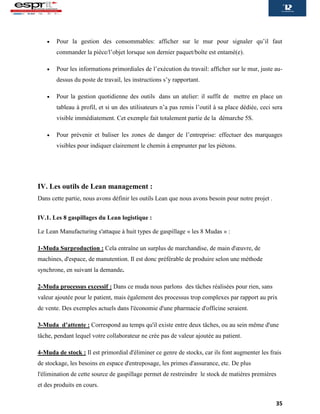 35
 Pour la gestion des consommables: afficher sur le mur pour signaler qu’il faut
commander la pièce/l’objet lorsque son dernier paquet/boîte est entamé(e).
 Pour les informations primordiales de l’exécution du travail: afficher sur le mur, juste au-
dessus du poste de travail, les instructions s’y rapportant.
 Pour la gestion quotidienne des outils dans un atelier: il suffit de mettre en place un
tableau à profil, et si un des utilisateurs n’a pas remis l’outil à sa place dédiée, ceci sera
visible immédiatement. Cet exemple fait totalement partie de la démarche 5S.
 Pour prévenir et baliser les zones de danger de l’entreprise: effectuer des marquages
visibles pour indiquer clairement le chemin à emprunter par les piétons.
IV. Les outils de Lean management :
Dans cette partie, nous avons définir les outils Lean que nous avons besoin pour notre projet .
IV.1. Les 8 gaspillages du Lean logistique :
Le Lean Manufacturing s'attaque à huit types de gaspillage « les 8 Mudas » :
1-Muda Surproduction : Cela entraîne un surplus de marchandise, de main d'œuvre, de
machines, d'espace, de manutention. Il est donc préférable de produire selon une méthode
synchrone, en suivant la demande.
2-Muda processus excessif : Dans ce muda nous parlons des tâches réalisées pour rien, sans
valeur ajoutée pour le patient, mais également des processus trop complexes par rapport au prix
de vente. Des exemples actuels dans l'économie d'une pharmacie d'officine seraient.
3-Muda d’attente : Correspond au temps qu'il existe entre deux tâches, ou au sein même d'une
tâche, pendant lequel votre collaborateur ne crée pas de valeur ajoutée au patient.
4-Muda de stock : Il est primordial d'éliminer ce genre de stocks, car ils font augmenter les frais
de stockage, les besoins en espace d'entreposage, les primes d'assurance, etc. De plus
l'élimination de cette source de gaspillage permet de restreindre le stock de matières premières
et des produits en cours.
 