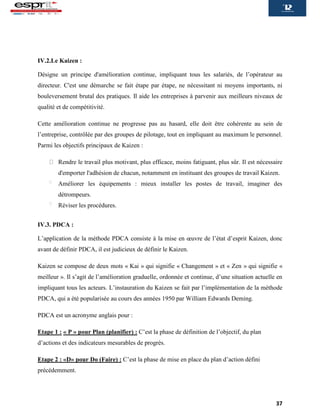 37
IV.2.Le Kaizen :
Désigne un principe d'amélioration continue, impliquant tous les salariés, de l’opérateur au
directeur. C'est une démarche se fait étape par étape, ne nécessitant ni moyens importants, ni
bouleversement brutal des pratiques. Il aide les entreprises à parvenir aux meilleurs niveaux de
qualité et de compétitivité.
Cette amélioration continue ne progresse pas au hasard, elle doit être cohérente au sein de
l’entreprise, contrôlée par des groupes de pilotage, tout en impliquant au maximum le personnel.
Parmi les objectifs principaux de Kaizen :
Rendre le travail plus motivant, plus efficace, moins fatiguant, plus sûr. Il est nécessaire
d'emporter l'adhésion de chacun, notamment en instituant des groupes de travail Kaizen.
Améliorer les équipements : mieux installer les postes de travail, imaginer des
détrompeurs.
Réviser les procédures.
IV.3. PDCA :
L’application de la méthode PDCA consiste à la mise en œuvre de l’état d’esprit Kaizen, donc
avant de définir PDCA, il est judicieux de définir le Kaizen.
Kaizen se compose de deux mots « Kai » qui signifie « Changement » et « Zen » qui signifie «
meilleur ». Il s’agit de l’amélioration graduelle, ordonnée et continue, d’une situation actuelle en
impliquant tous les acteurs. L’instauration du Kaizen se fait par l’implémentation de la méthode
PDCA, qui a été popularisée au cours des années 1950 par William Edwards Deming.
PDCA est un acronyme anglais pour :
Etape 1 : « P » pour Plan (planifier) : C’est la phase de définition de l’objectif, du plan
d’actions et des indicateurs mesurables de progrès.
Etape 2 : «D» pour Do (Faire) : C’est la phase de mise en place du plan d’action défini
précédemment.
 
