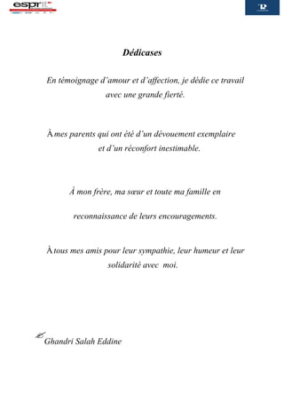 Dédicases
En témoignage d’amour et d’affection, je dédie ce travail
avec une grande fierté.
Àmes parents qui ont été d’un dévouement exemplaire
et d’un réconfort inestimable.
À mon frère, ma sœur et toute ma famille en
reconnaissance de leurs encouragements.
Àtous mes amis pour leur sympathie, leur humeur et leur
solidarité avec moi.


Ghandri Salah Eddine
 