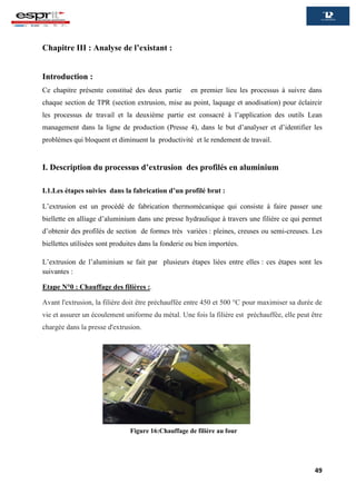 49
Chapitre III : Analyse de l’existant :
Introduction :
Ce chapitre présente constitué des deux partie en premier lieu les processus à suivre dans
chaque section de TPR (section extrusion, mise au point, laquage et anodisation) pour éclaircir
les processus de travail et la deuxième partie est consacré à l’application des outils Lean
management dans la ligne de production (Presse 4), dans le but d’analyser et d’identifier les
problèmes qui bloquent et diminuent la productivité et le rendement de travail.
I. Description du processus d’extrusion des profilés en aluminium
I.1.Les étapes suivies dans la fabrication d’un profilé brut :
L’extrusion est un procédé de fabrication thermomécanique qui consiste à faire passer une
biellette en alliage d’aluminium dans une presse hydraulique à travers une filière ce qui permet
d’obtenir des profilés de section de formes très variées : pleines, creuses ou semi-creuses. Les
biellettes utilisées sont produites dans la fonderie ou bien importées.
L’extrusion de l’aluminium se fait par plusieurs étapes liées entre elles : ces étapes sont les
suivantes :
Etape N°0 : Chauffage des filières :.
Avant l'extrusion, la filière doit être préchauffée entre 450 et 500 °C pour maximiser sa durée de
vie et assurer un écoulement uniforme du métal. Une fois la filière est préchauffée, elle peut être
chargée dans la presse d'extrusion.
Figure 16:Chauffage de filière au four
 