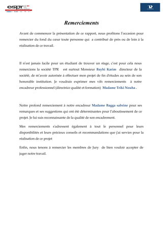 Remerciements
Avant de commencer la présentation de ce rapport, nous profitons l’occasion pour
remercier du fond du cœur toute personne qui a contribué de près ou de loin à la
réalisation de ce travail.
Il n’est jamais facile pour un étudiant de trouver un stage, c’est pour cela nous
remercions la société TPR est surtout Monsieur Bayhi Karim directeur de la
société, de m’avoir autorisée à effectuer mon projet de fin d'études au sein de son
honorable institution. Je voudrais exprimer mes vifs remerciements à notre
encadreur professionnel (directrice qualité et formation) Madame Triki Nouha .
Notre profond remerciement à notre encadreur Madame Bagga sabrine pour ses
remarques et ses suggestions qui ont été déterminantes pour l’aboutissement de ce
projet. Je lui suis reconnaissante de la qualité de son encadrement.
Mes remerciements s'adressent également à tout le personnel pour leurs
disponibilités et leurs précieux conseils et recommandations que j'ai servies pour la
réalisation de ce projet
Enfin, nous tenons à remercier les membres de Jury de bien vouloir accepter de
juger notre travail.
 