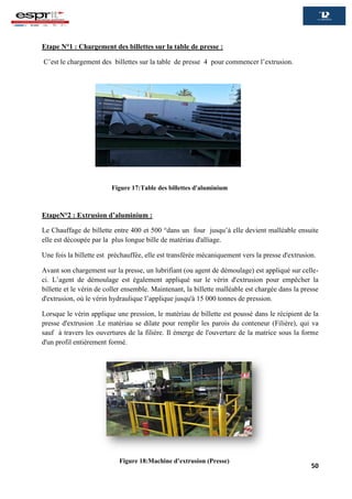 50
Etape N°1 : Chargement des billettes sur la table de presse :
C’est le chargement des billettes sur la table de presse 4 pour commencer l’extrusion.
EtapeN°2 : Extrusion d’aluminium :
Le Chauffage de billette entre 400 et 500 °dans un four jusqu’à elle devient malléable ensuite
elle est découpée par la plus longue bille de matériau d'alliage.
Une fois la billette est préchauffée, elle est transférée mécaniquement vers la presse d'extrusion.
Avant son chargement sur la presse, un lubrifiant (ou agent de démoulage) est appliqué sur celle-
ci. L’agent de démoulage est également appliqué sur le vérin d'extrusion pour empêcher la
billette et le vérin de coller ensemble. Maintenant, la billette malléable est chargée dans la presse
d'extrusion, où le vérin hydraulique l’applique jusqu'à 15 000 tonnes de pression.
Lorsque le vérin applique une pression, le matériau de billette est poussé dans le récipient de la
presse d'extrusion .Le matériau se dilate pour remplir les parois du conteneur (Filière), qui va
sauf à travers les ouvertures de la filière. Il émerge de l'ouverture de la matrice sous la forme
d'un profil entièrement formé.
Figure 17:Table des billettes d'aluminium
Figure 18:Machine d’extrusion (Presse)
 