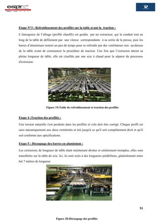 51
Etape N°3 : Refroidissement des profilés sur la table avant la traction :
L’émergence de l’alliage (profilé chauffe) est guidée par un extracteur, qui la conduit tout au
long de la table de défilement par une vitesse correspondante à sa sortie de la presse, puis les
barres d’aluminium restent un peu de temps pour se refroidir par des ventilateurs mis au-dessus
de la table avant de commencer la procédure de traction. Une fois que l’extrusion atteint sa
pleine longueur de table, elle est cisaillée par une scie à chaud pour la séparer du processus
d'extrusion.
Etape 4 :Traction des profilés :
Une torsion naturelle s'est produite dans les profilés et cela doit être corrigé. Chaque profil est
saisi mécaniquement aux deux extrémités et tiré jusqu'à ce qu'il soit complètement droit et qu'il
soit conforme aux spécifications.
Etape 5 : Découpage des barres en aluminium :
Les extrusions de longueur de table étant maintenant droites et entièrement trempées, elles sont
transférées sur la table de scie. Ici, ils sont sciés à des longueurs prédéfinies, généralement entre
6et 7 mètres de longueur.
Figure 19:Table de refroidissement et traction des profilés
Figure 20:Découpage des profilés
 
