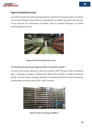 52
Etape 6 :Traitement du revenu :
Les profilés peuvent être traités thermiquement pour améliorer leur résistance ultime à la traction
et leur limite d'élasticité .Pour réaliser ces améliorations, les profilés sont placés dans des fours
où leur processus de vieillissement est accéléré .Après le traitement thermique, les profilés
peuvent également être finis.
I.2. Description du processus de réglage des filières (section mise au point) :
La section mise au point représente le cœur de la société de TPR. Elle joue un rôle très important
dans le nettoyage, le réglage et l’entretien des filières afin de garantir la meilleure qualité des
profilés .Ainsi elle contient une partie spécifique à la nitruration des filières afin qu’elle prend les
caractéristiques nécessaires pour qu’elle subit l’extrusion.
Figure 22:Zone de stockage des filières :
Figure 21:Four de traitement du revenu
 