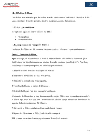 53
I.2.1Définition de filière :
Les filières sont réalisées par des aciers à outils super-durs et résistants à l'abrasion .Elles
leur permettent de mettre en forme d'autres matériaux, comme l'aluminium.
II.2.2. Les type des filières :
Il s’agit deux types des filières utilisées par TPR :
 Filières plates
 Filières tubulaires.
II.2.3.Les processus du réglage des filières :
Le réglage des filières se fait en quatre étapes successives : elles sont réparties ci-dessous :
Etape 1 : Décapage de filière :
Après le filage, les évidements de la filière et de ses éléments sont remplis d’aluminium qu’il
faut l’enlever par dissolution dans une solution de soude caustique chauffée à 60 °c. Pour faire
ce décapage il faut toujours passer par les huit étapes suivantes :
1- Séparer la filière de la cale en coupant les profilés.
2-Démonter la porte filière à l’aide de la presse .
3-Démonter la contre filière et la plaquette .
4-Transférer la filière à la station de décapage .
5-Refroidir la filière à l’air libre ou avec le ventilateur .
6-Introduire la filière dans le bain de décapage (les petites filières sont regroupées sans panier),
et laisser agir jusqu’à ce que tout l’aluminium soit dissous (temps variable en fonction de la
quantité d’aluminium) environ 2 à 8 heures.
7- faire sortir la filière, puis la transférer vers le bac de rinçage.
8-Séparer les éléments de la filière (male, femelle, masque.).
TPR possède une station de décapage composée de matériels suivants :
 