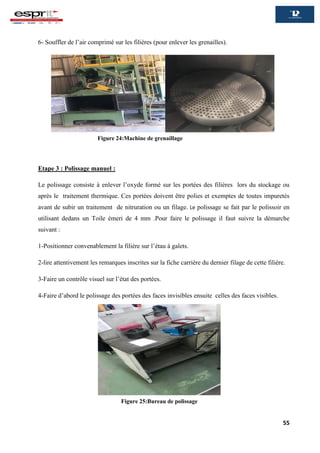 55
6- Souffler de l’air comprimé sur les filières (pour enlever les grenailles).
Etape 3 : Polissage manuel :
Le polissage consiste à enlever l’oxyde formé sur les portées des filières lors du stockage ou
après le traitement thermique. Ces portées doivent être polies et exemptes de toutes impuretés
avant de subir un traitement de nitruration ou un filage. Le polissage se fait par le polissoir en
utilisant dedans un Toile émeri de 4 mm .Pour faire le polissage il faut suivre la démarche
suivant :
1-Positionner convenablement la filière sur l’étau à galets.
2-lire attentivement les remarques inscrites sur la fiche carrière du dernier filage de cette filière.
3-Faire un contrôle visuel sur l’état des portées.
4-Faire d’abord le polissage des portées des faces invisibles ensuite celles des faces visibles.
Figure 24:Machine de grenaillage
Figure 25:Bureau de polissage
 