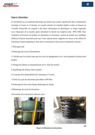 56
Etape 4 : Nitruration :
La nitruration est un traitement thermique qui donne une couche superficielle dure, extrêmement
résistante à l’usure et à l’érosion. La couche nitrurée est toutefois fragile et peut se fissurer ou
s’écailler lorsqu’elle est exposée à des chocs mécaniques ou thermiques, ce risque augmente
avec l’épaisseur de la couche, après nitruration la dureté est comprise entre 900-1100k .Pour
l’industrie d’extrusion de profilés en aluminium la nitruration permet de donner aux outillages
(filières) la dureté nécessaire pour que l’acier spécial puisse supporter les forces et les efforts de
frottement à haute température .Pour faire la nitruration il faut suivre la démarche suivante :
1-Polissage total.
2-Nettoyage des trous d’alimentation.
3- Vérifier que les sorties ainsi que les cotes de dégagement et les trous (taraudes et pions) sont
propres.
4- Pesage des filières et enregistrement sur la fiche de carrière .
5-Equilibrage des filières dans le panier .
6- S’assurer de la disponibilité de l’ammoniac et l’azote .
7-Choix de cycle de nitruration (par défaut 1050 NK).
8-Nettoyage de four avant chaque démarrage de charge .
9-Démarrage du cycle de nitruration .
10-Contrôle de la nitruration enfin de cycle .
Figure 26:Machine de nitruration
 